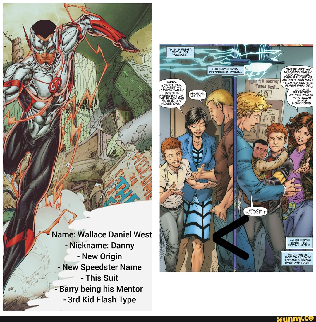 THIS IS RIGHT,
BUT ALSO WRONG.
BARRY,
I WANT You
TO
THE FLASH FAN CLUB IN HIS HOMETOWN!
Name: Wallace Daniel West
- Nickname: Danny
y - New Origin
AW New Speedster Name
- This Suit
"Barry being his Mentor
- Kid Flash Type
THE SAME EVEN:
HAPPENING TWICE
THESE ARE MY
PRESIDENT.
OF _THE FLAS FAN CLUB IN HIS-
HOMETOWN.
THE SAME EVENT BUT BOTH UNIQUE.
IND THIS IS OT THE ONLY ANOMALY FROM
EVEN MY PAST.