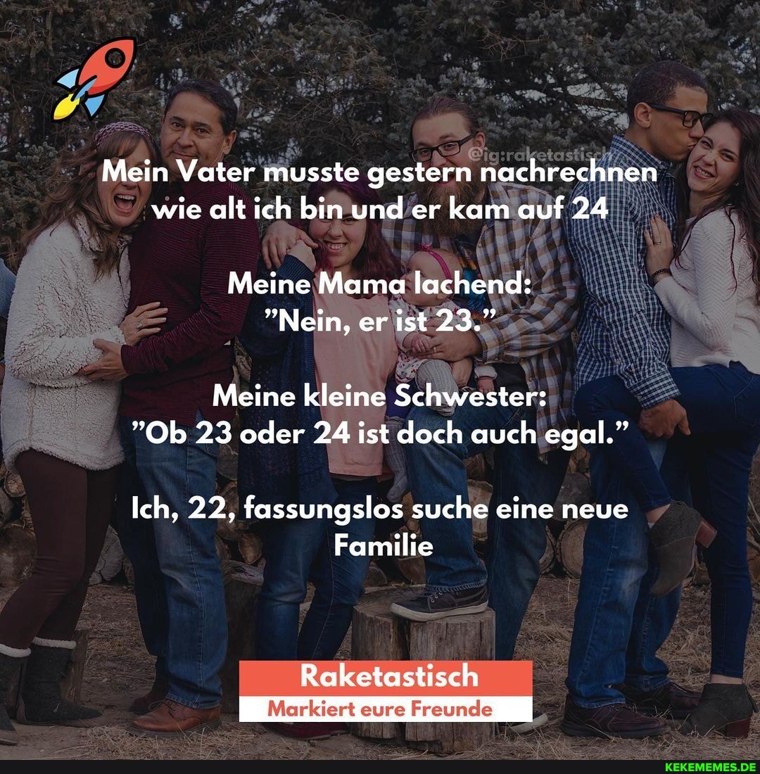 Mein Vater musste gestern nachrechnen wie alt ich bin und er kam auf 24
Meine Mama lachend:
"Nein, er ist 23."
Meine kleine Schwester:
"Ob 23 oder 24 ist doch auch egal."
Ich, 22, fassungslos suche eine neue
Familie
Raketastisch