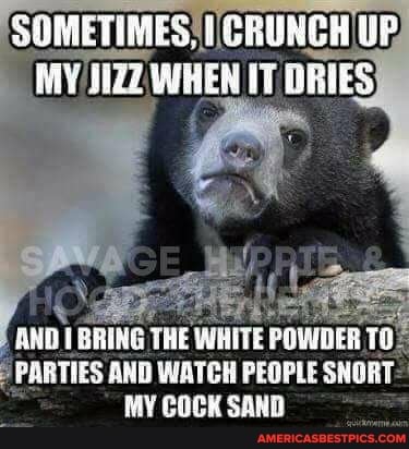 SOMETIMES. CRURGH UP
ARTIES AND WATCH PEOPLE SNORT MY COCK SAND