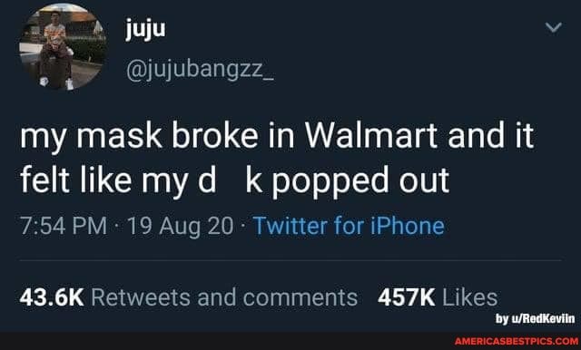 ag. juju
@jujubangzz_
my mask broke in Walmart and it felt like my d k popped out
7.54 PM 19 Aug 20 - Twitter for iPhone
43.6K