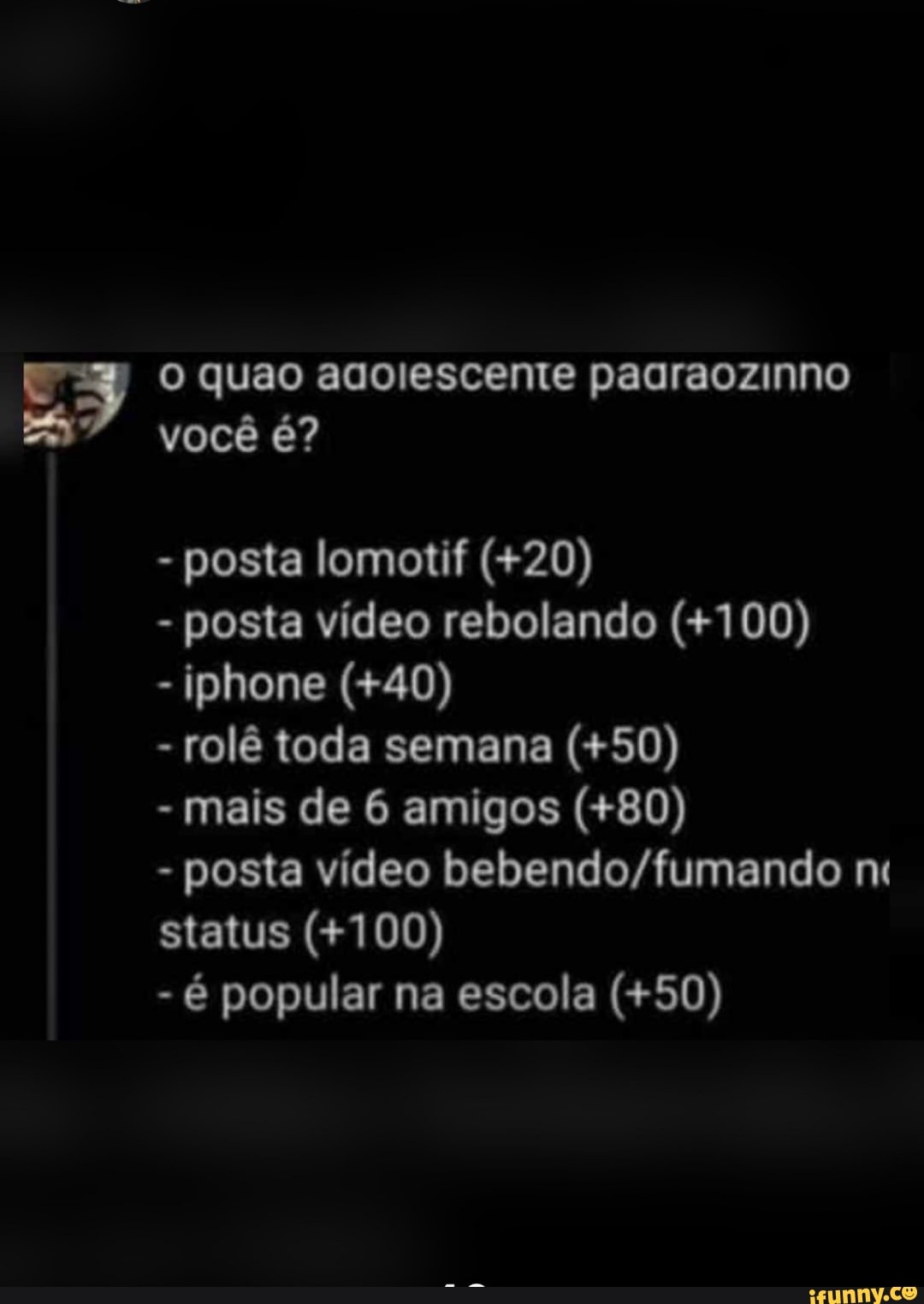 posta lomotif (+20)
posta vídeo rebolando (+100)
rolê toda semana (+50)
mais de 6 amigos (+80)
posta video bebendo/fumando m
status (+100)
é popular na escola (+50)