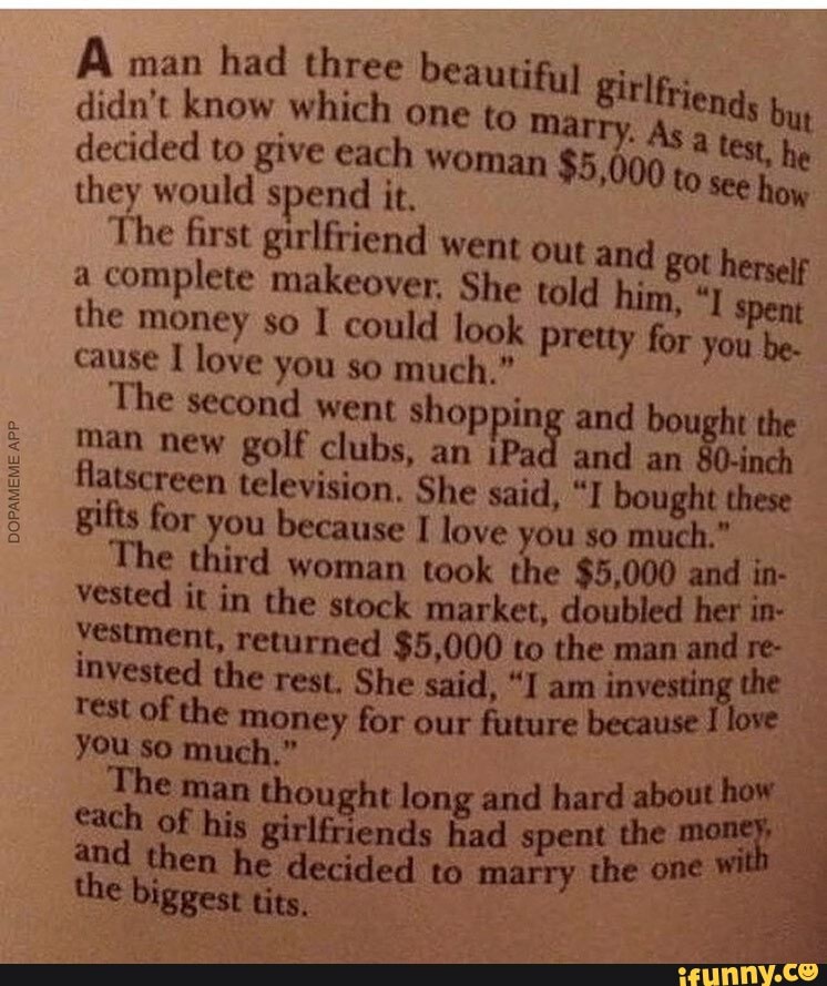 A man
had three beautiful ir lei didn't know which one to
mie. ende q decided to give each woman $5,000 to they would spend it. seu
The first girlfriend went out and
got h
a complete makeover, She told hin
the money so I could look pretty for you be.
cause 1 love you so much."
The second went shopping and bought the
man new golf clubs, an iPad and an 80-inch flatscreen television, She said, "I bought these
gifts for you because I love you so much."
I
The third woman took the $5,000 and in- vested it in the stock market, doubled her in-
jestment, returned $5,000 to the man and E invested the rest, She said, "I am
rest of the money for our future because I love
you so much."
The man thought long and hard about how
I cach of his girlfriends had spent the
money, and then he decided to marry the one
will
the biggest tits,