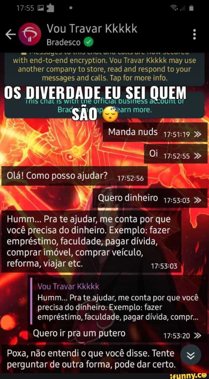Vou Travar Kkkkk
Bradesco
with end-to-end encryption. Vou Travar Kkkkk may use another company to store, read and respond to your messages and calls. Tap for more info.
OS DIVERDADE IS Ne EU SEI QUEM
INIs CNatis witn me orficiat DUsiness acrount or
"SAO more.
Manda nuds
Oi
Olá! Como posso ajudar? I
Quero dinheiro
Humm... Pra te ajudar, me conta por que você precisa do dinheiro. Exemplo: fazer empréstimo, faculdade, pagar dívida, comprar imóvel, comprar veículo,
reforma, viajar etc. I
Vou Travar Kkkkk
I Humm... Pra te ajudar, me conta por que você precisa do dinheiro. Exemplo: fazer empréstimo, faculdade, pagar dívida, compr...
Quero ir pra um putero
- -
Poxa, não entendi o que você disse. Tente
perguntar de outra forma, pode dar certo.