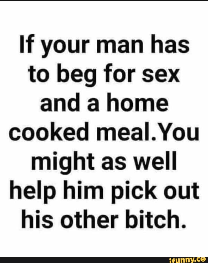 If your man has to beg for sex and a home cooked meal. You might as well help him pick out his other bitch.