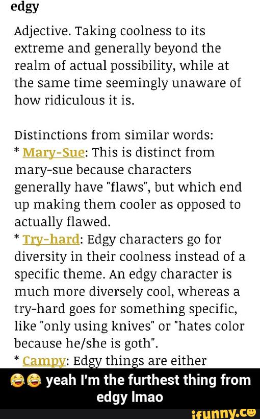 edgy
Adjective. Taking coolness to its
extreme and generally beyond the
realm of actual possibility, while at
the same time seemingly unaware of
how ridiculous it is.
Distinctions from similar words:
*
: This is distinct from
mary-sue because characters
generally have "ο¬aws", but which end
up making them cooler as opposed to
actually flawed.
*
: Edgy characters go for
diversity in their coolness instead of a
specific theme. An edgy character is
much more diversely cool, whereas a
try-hard goes for something specific,
like "only using knives" or "hates color
because he/she is goth".
*
:
Ed_ thin-s are either
66 yeah I'm the furthest thing from
edgy [mao - ππ yeah I'm the furthest thing from edgy lmao