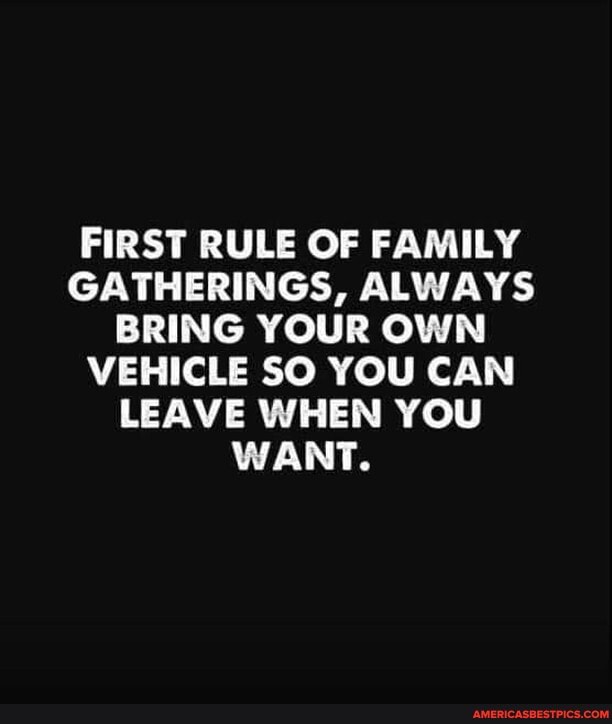 FIRST RULE OF FAMILY GATHERINGS, ALWAYS BRING YOUR OWN VEHICLE SO YOU CAN LEAVE WHEN YOU WANT.