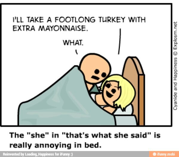 I'LL TAKE A FOOTLONG TURKEY WITH
EXTRA MAYONNAISE.
WHAT.
Explosm.net
The "she" in "that's what she said" is
really annoying in bed.