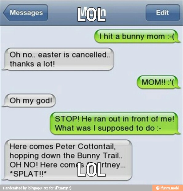 é Hhita bunny mom
TETE Oh no.. easter is cancelled..
thanks a lot!
STOP! He ran out in front of me!
What was I supposed to do Here comes Peter Cottontail,
hopping down the Bunny Trail..