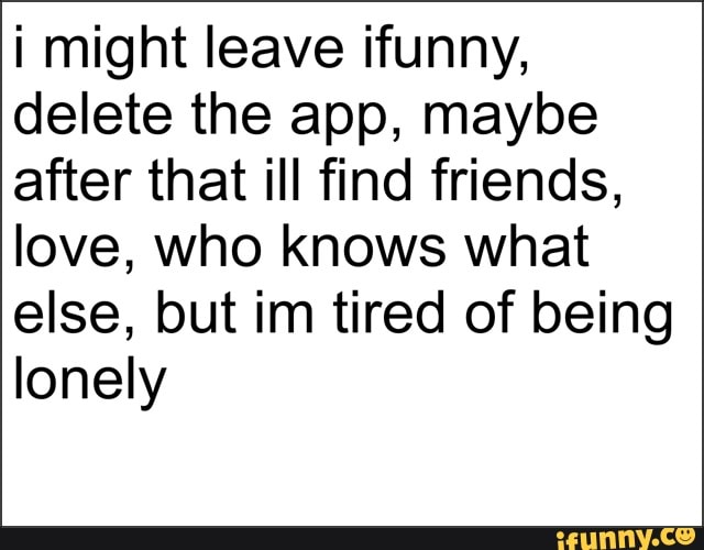 i might leave ifunny,
delete the app, maybe
after that ill find friends,
love, who knows what
else, but im tired of being
lonely