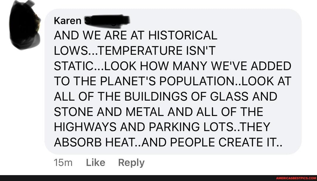 Karen
AND WE ARE AT HISTORICAL LOWS...TEMPERATURE ISN'T STATIC...LOOK HOW MANY WE'VE ADDED TO THE PLANET'S POPULATION..LOOK AT ALL OF THE BUILDINGS OF GLASS AND STONE AND METAL AND ALL OF THE HIGHWAYS AND PARKING LOTS..THEY ABSORB HEAT..AND PEOPLE CREATE IT..
Like Reply