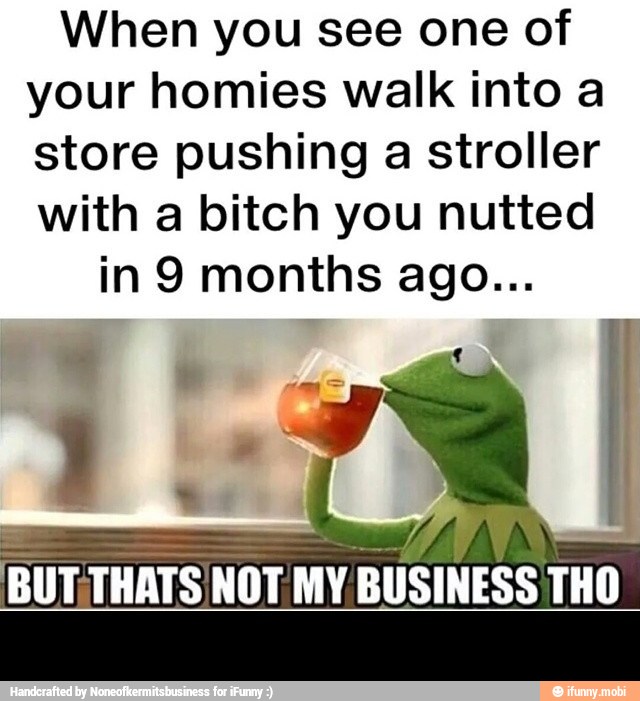When you see one of
your homies walk into a
store pushing a stroller
with a bitch you nutted
BUT.
THATS NOT MY.
BUSINESS THO -