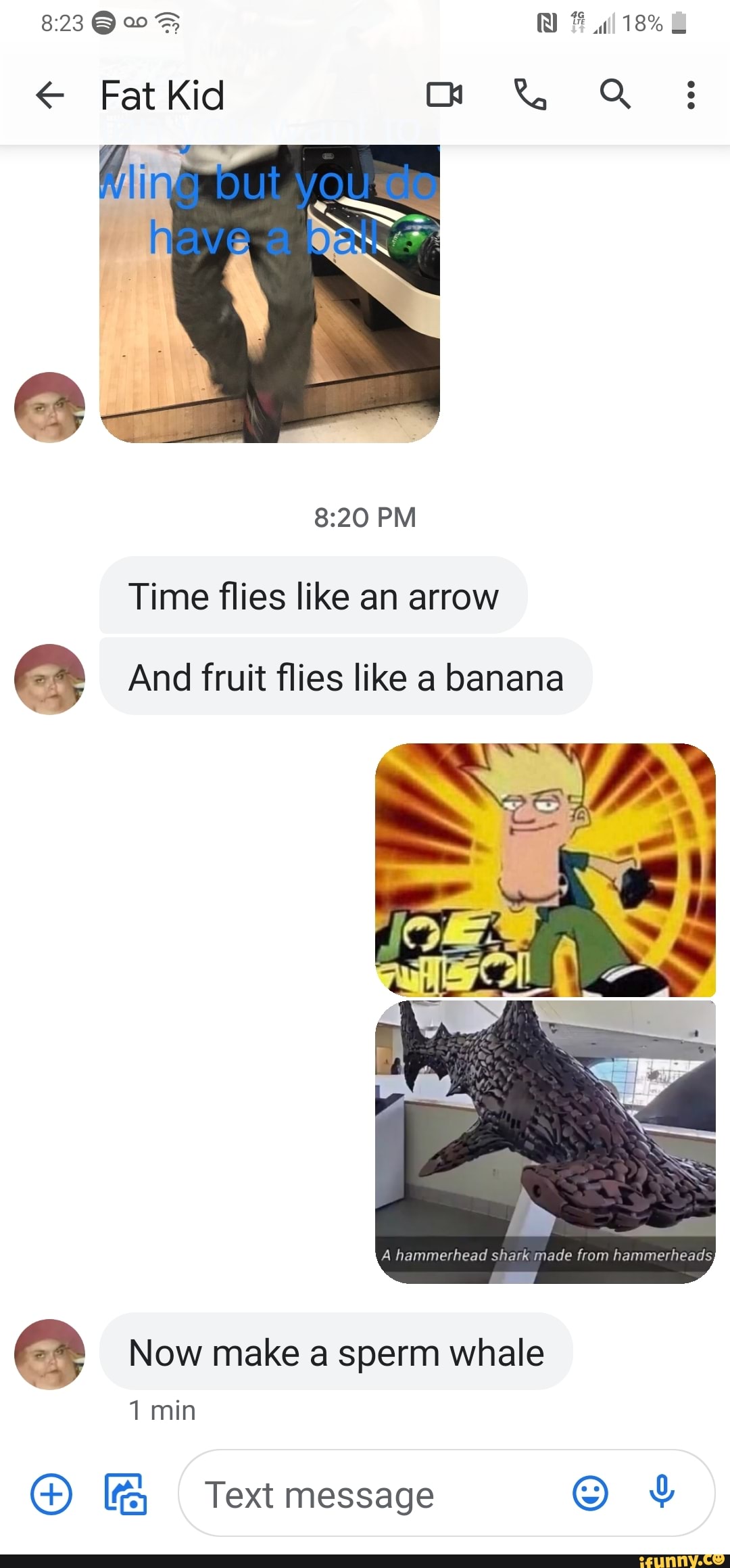 18%
Fat Kid
PM Time flies like an arrow
And fruit flies like a banana
A hammerhead shark made from hammerheads
Now make a sperm whale
1 min
G@) Text message