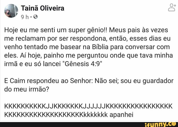 Hoje eu me senti um super gênio!! Meus pais às vezes
me reclamam por ser respondona, então, esses dias eu
venho tentado me basear na Bíblia para conversar com
eles. Aí hoje, painho me perguntou onde que tava minha
irmã e eu só lancei "Gênesis 4:9"
E Caim respondeu ao Senhor: Não sei; sou eu guardador
do meu irmão?