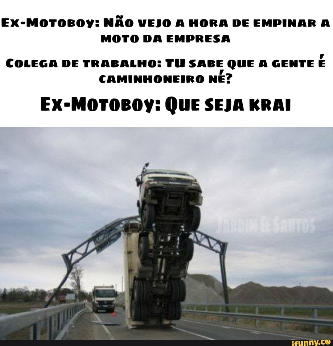 Ex-MOTOBOY: NÃO VEJO A HORA DE EMPINAR A MOTO DA EMPRESA
COLEGA DE TRABALHO: TU SABE QUE A GENTE CAMINHONEIRO NE?
Ex-MOTOBOY: QUE SEJA KRAI