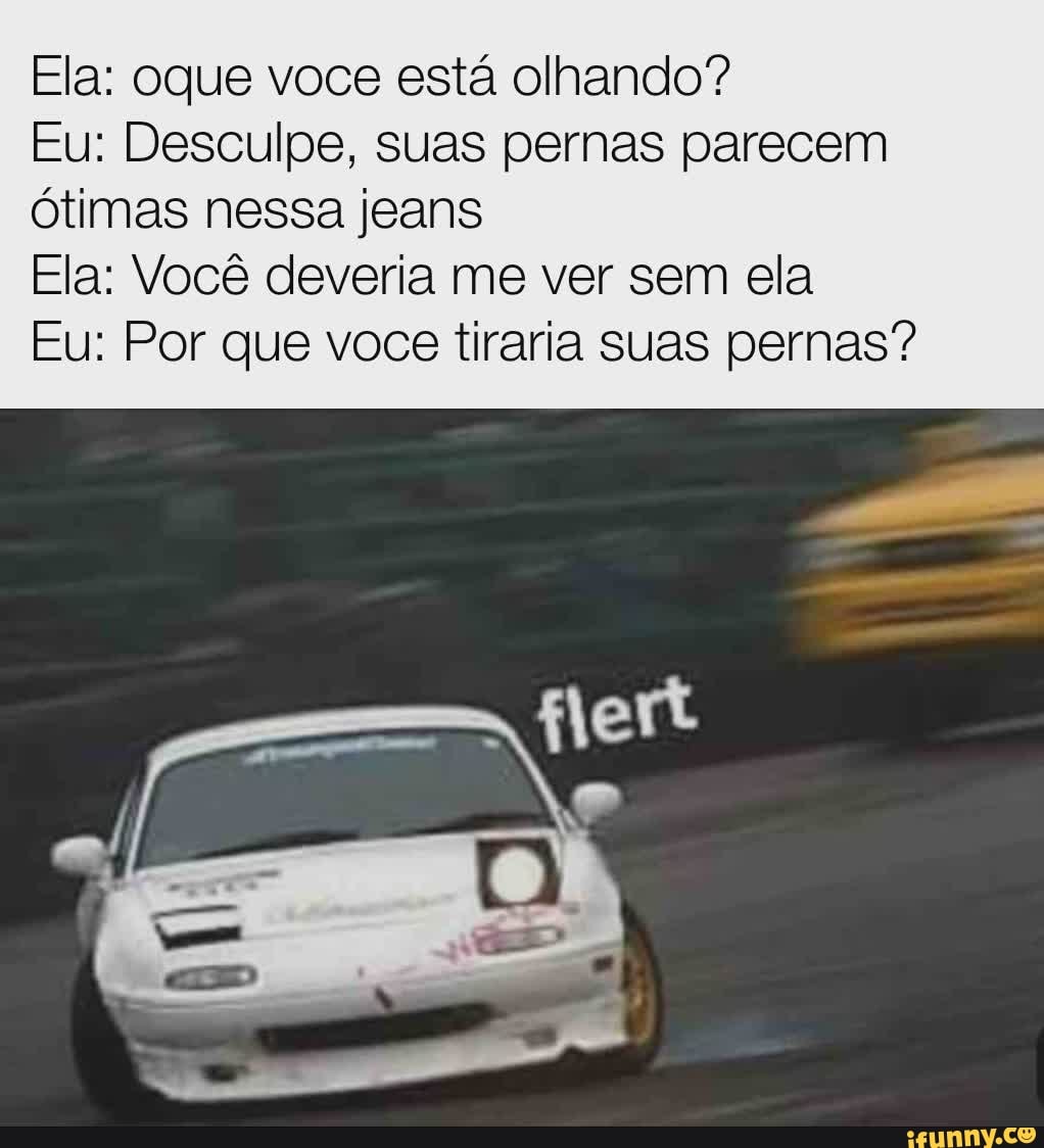 Ela: oque voce está olhando?
Eu: Desculpe, suas pernas parecem ótimas nessa jeans
Ela: Você deveria me ver sem ela
Eu: Por que voce tiraria suas pernas?