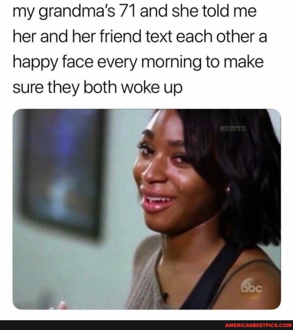 my grandma's 71 and she told me her and her friend text each other a happy face every morning to make sure they both woke up