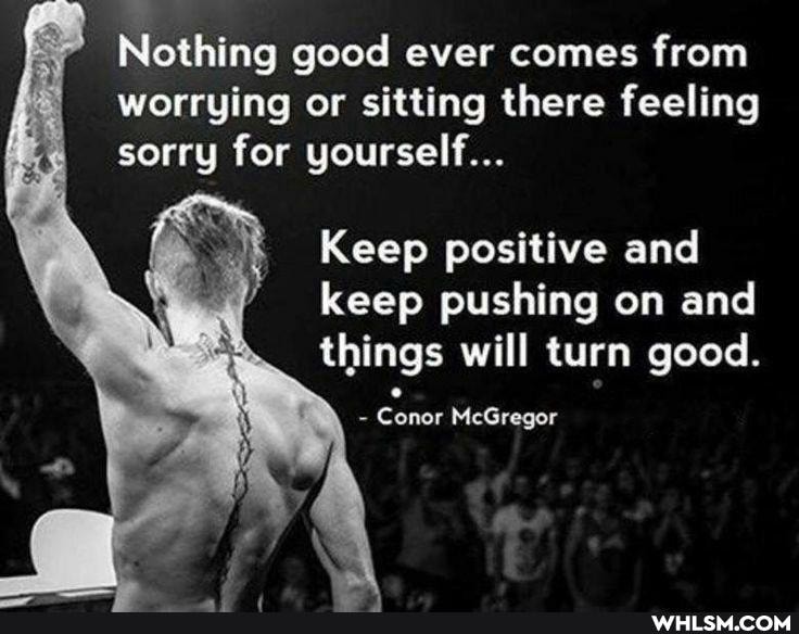 Nothing good ever comes from worrying or sitting there feeling sorry for yourself...
Keep positive and keep pushing on and things will turn good.
Conor McGregor