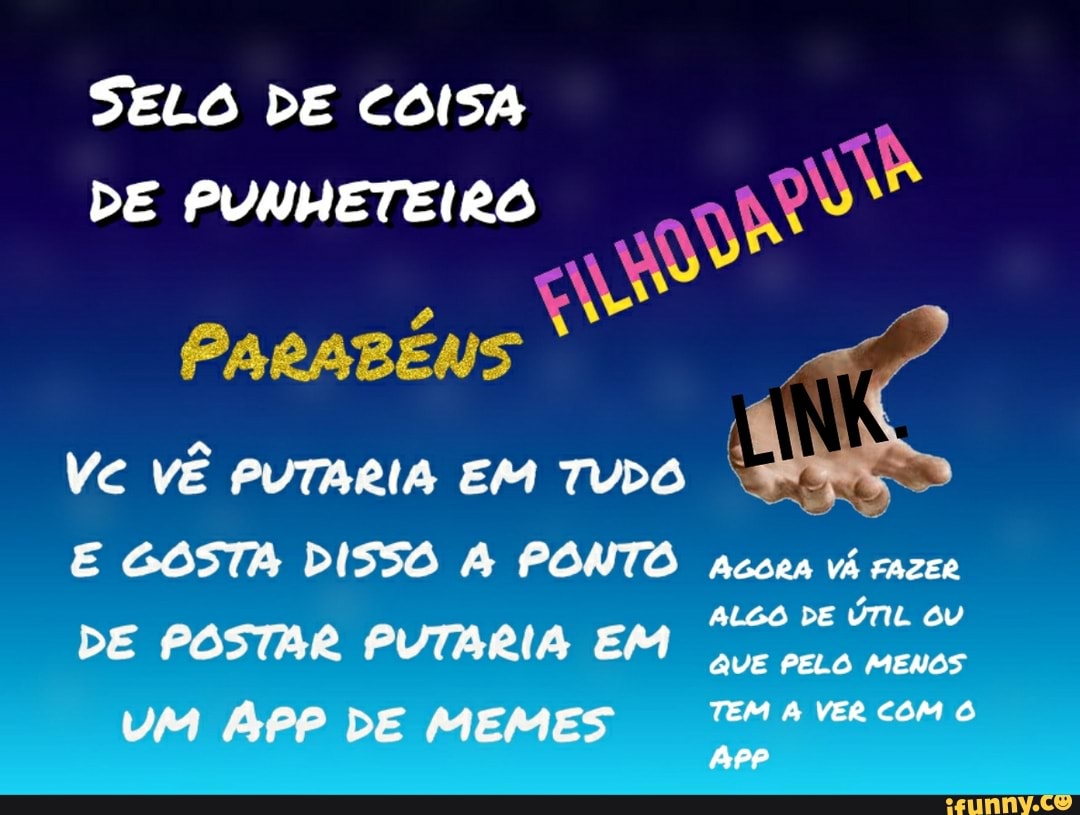 SELO DE COISA
DE PUNHETEIRO PARABÉNS
Ve VÊ PUTARIA EM TUDO
E GOSTA DISSO PONTO vá
DE POSTAR PUTARIA EM UM APP DE MEMES TEM VER com
AGORA VÁ FAZER ALGO DE ÚNIL OU QUE PELO MENOS TEM A VER COM