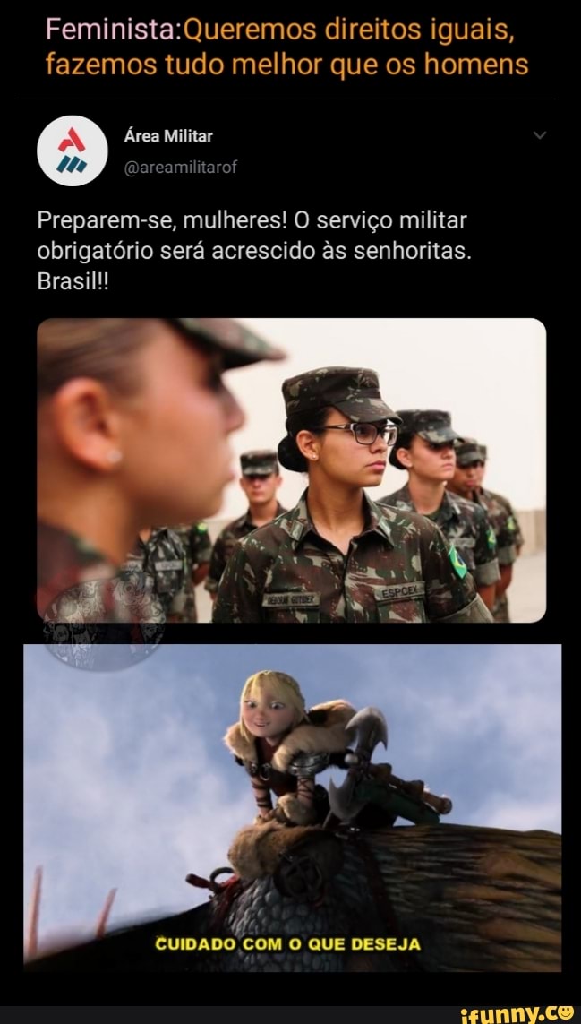 direitos iguais,
Feminista: fazemos tudo melhor que os homens
Militar
Preparem-se, mulheres! O serviço militar obrigatório será acrescido as senhoritas.
Brasil!!
CUIDADO COM O QUE DESEJA
