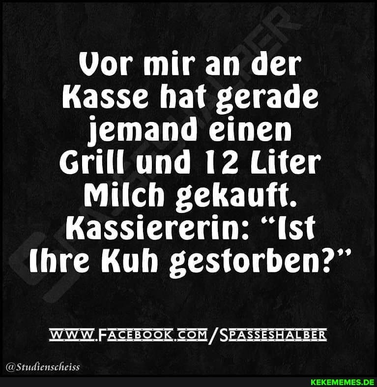 Vor mir an der
Kasse hat gerade jemand einen
Grill und 12 Liter
Milch gekauft.
Kassiererin: "Ist
Ihre Kuh gestorben?"
WWW .FACEBOOK SEASSESHALBER