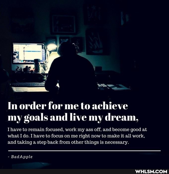 In order for me to achieve my goals and live my dream,
Thave to remain focused, work my ass off, and become good at
what I do. I have to focus on me right now to make it all work, and taking a step back from other things is necessary.
BadApple