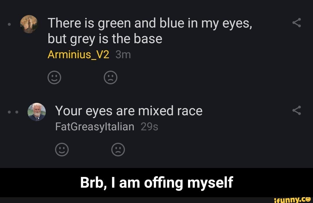 There is green and blue in my eyes, but grey is the base
Arminius
Your eyes are mixed race
FatGreasyltalian
Brb, I am offing myself - Brb, I am offing myself