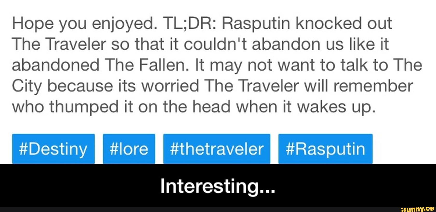Hope you enjoyed. TL;DR: Rasputin knocked out
The Traveler so that it couldn't abandon us like it
abandoned The Fallen. It may not want to talk to The
City because its worried The Traveler will remember
who thumped it on the head when it wakes up.
#Destiny #Iore #thetraveler #Rasputin
Interesting... - Interesting...