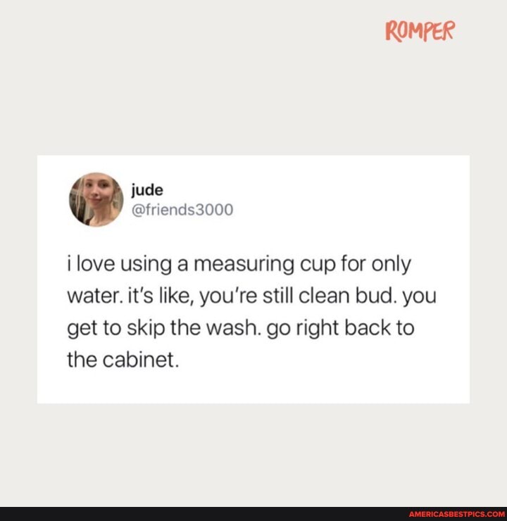ROMPER
ilove using a measuring cup for only water. it's like, you're still clean bud. you get to skip the wash. go right back to the cabinet.