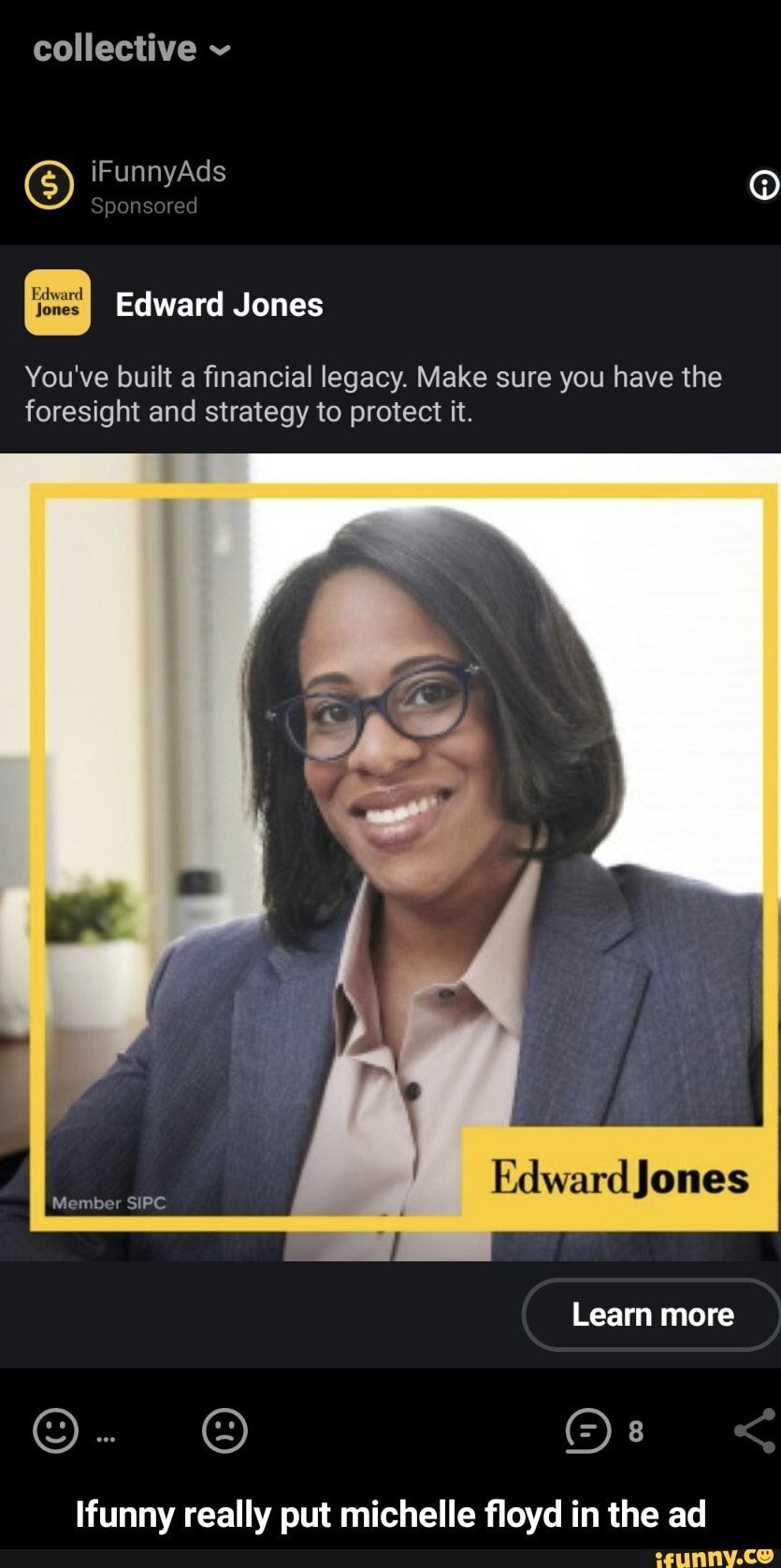 collective
iF Ad
Sponsored
Edward Jones
You've built a financial legacy. Make sure you have the foresight and strategy to protect it.
Member SIPC
/ones
Learn more
funny really put michelle floyd in the ad - Ifunny really put michelle floyd in the ad