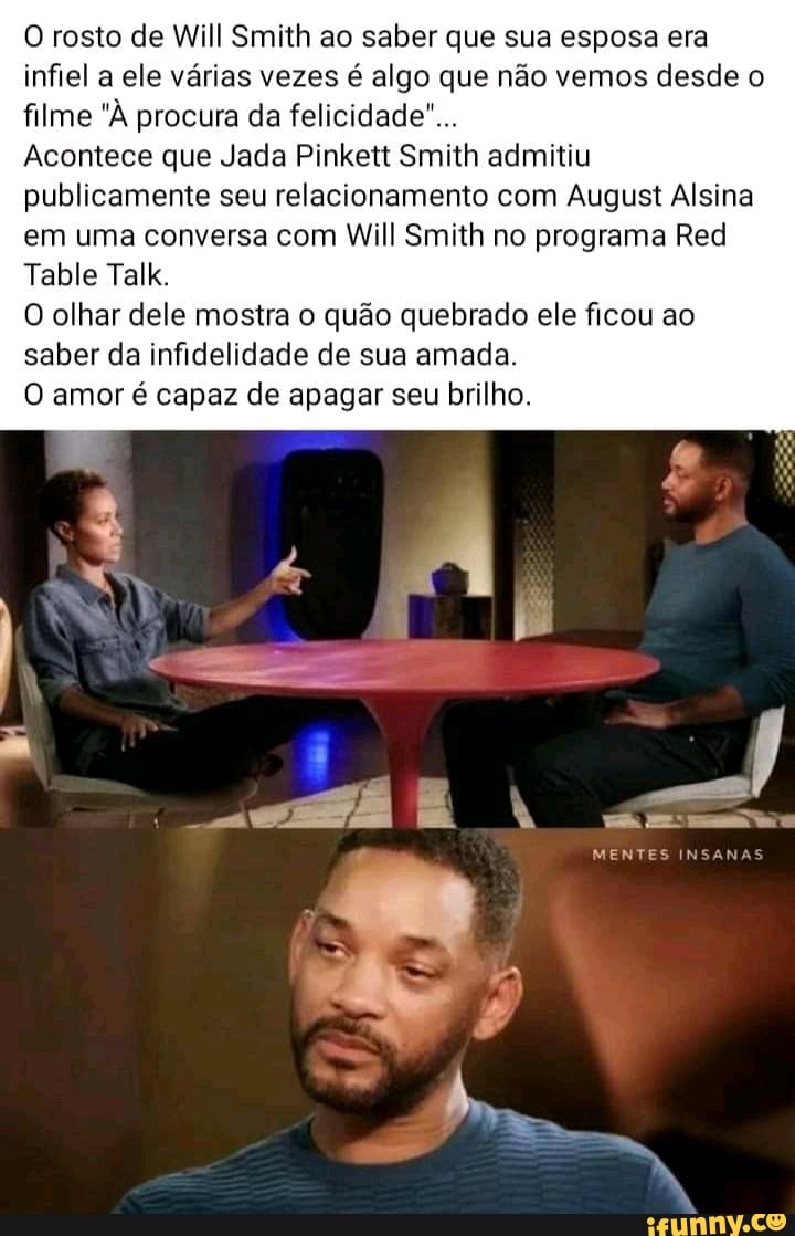 O rosto de Will Smith ao saber que sua esposa era
infiel a ele várias vezes é algo que não vemos desde o
filme "À procura da felicidade"...
Acontece que Jada Pinkett Smith admitiu
publicamente seu relacionamento com August Alsina
em uma conversa com Will Smith no programa Red
O olhar dele mostra o quão quebrado ele ficou ao
saber da infidelidade de sua amada.
O amor é capaz de apagar seu brilho.