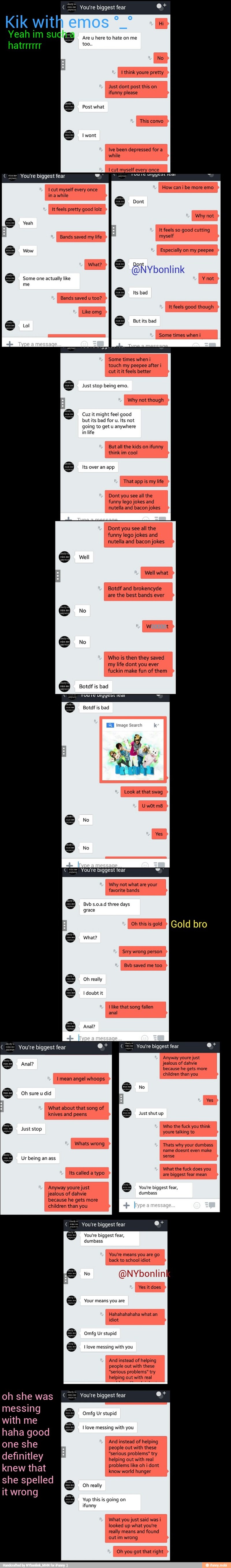 not
going to get u anywhere
in
life
But all the kids on ifunny
think im cool
Just dont post this
You're biggest fear
Especially on my peepee
é @NYbonlink
Some one actually like
me
Bands saved u too?
Some times when i
touch my peepee after i
cut it it feels better
stop being
Why not though
Cuz it might feel good
but its bad for u. Its