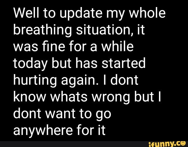 Well to update my whole
breathing situation, it
was fine for a while
today but has started
hurting again. I dont
know whats wrong but I
dont want to go
anywhere for it