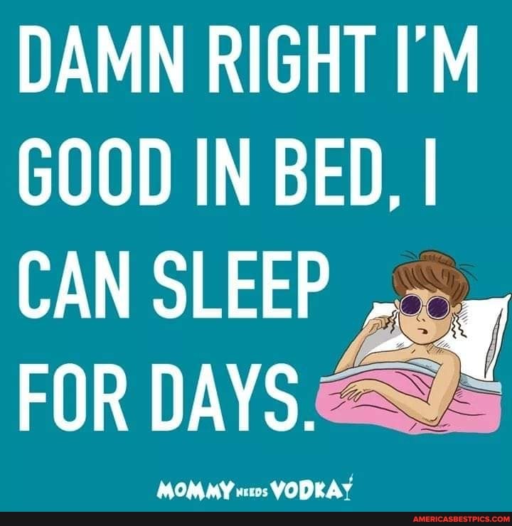 DAMN RIGHT I'M GOOD IN BED, I
CAN SLEEP FOR DAYS.