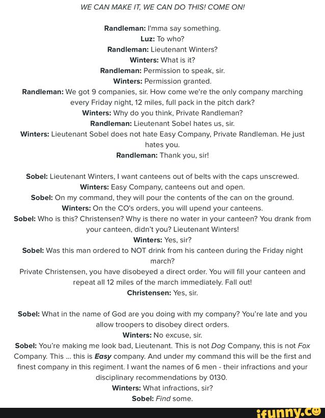 WE CAN MAKE n', WE CAN DO TH/S' COME ON'
Lux: To who?
Randleman: Lreutenanr Wimevs7
Wlmers: Wha! 15 nº
Randleman: Permlss on zo speak, slr
Winters: Permvssiun granted
Randleman: we gol 9 companves. srr, How come we're me only company marching
every Friday mgm. 12 mos, run pack rrr me pitch dark?
Winters: wny do you think, Private pandlemanv
Randleman: Lieutenant sober hates us. su,
Wlmers: Lreurenam Sobe! does not hate Easy Company Private Panoraman Helusl
hates you.
Randleman: Thank you,sw1
Sahel: Llemenam Wrmers, I want ca means out of bens wnn me caps unscrewed.
Winners: Easy Company, cameens oul and open.
Sahel: On my command. mey wm pour the contents oflhe can on me ground
Winters: On me (:05 orders, you ' upend your cameens
Sobel: Who is «ms? Christensen? Why is mere no water In your canteen? You drank nom
your cameen. mam you? Lieutenant Wlmersl
Wimersz Yes, 5 ?
Was «ms man ordered m NOT drink from Ns csnteen dunngthe Friday night
marcn?
Prwaxe Chnstensen, you nave msooeyed a drrecl order. You wm rm your cameen and
vepeatall 12 miles onhe march rmmedrately Fan euu
Chnslensen: Yes, srr
Sub
Sahel: What In me name 0! God are you domg wun my company? You‘re wats and you
allow noopers lo dlsobey drred orders.
Winlers: No excuse, sir
sober: Vou're making me look nad. LAeulenanl. This rs not Dog company. «ms is nor Fox
Company ans
. .
(hrs Is Easy company And under my command mus wm be the «rs: and
lines! company In "ns regiment I want the names or 6 men ,
men mnacuons and your
disclphnary recommendallnns by mao
Wlmer .wnar rnvraccions‘ sir?
Sah :Fmo some.