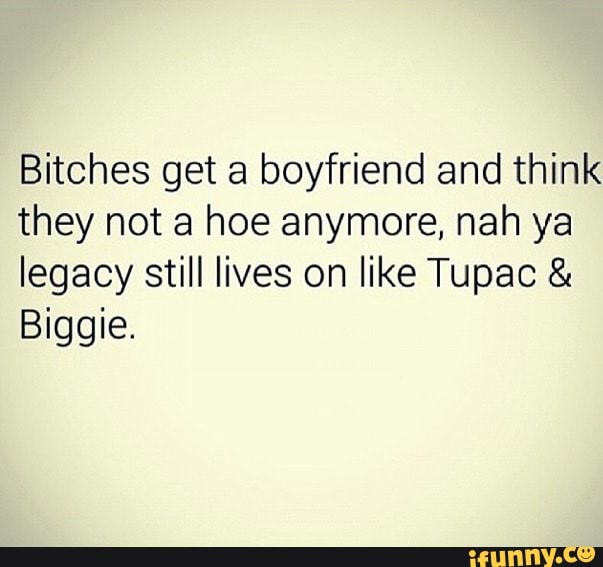 Bitches get a boyfriend and think they not a hoe anymore, nah ya legacy still lives on like Tupac
Biggie.