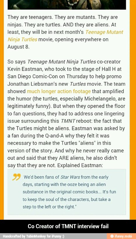 They are teenagers. They are mutants. They are
ninjas. They are turtles. AND they are aliens. At
least, they will be in next month's
movie, opening everywhere on
August 8.
So says Teenage Mutant Ninja Turtles co-creator
Kevin Eastman, who took to the stage of Hall H at
San Diego Comic-Con on Thursday to help promo
Jonathan Liebsman's new Turtles movie. The team
showed that amplified
the humor (the turtles, especially Michelangelo, are
legitimately funny). But when they opened the floor
to fan questions, they had to address one lingering
issue surrounding this TMNT reboot: the fact that
the Turtles might be aliens. Eastman was asked by
a fan during the Q-and-A why they felt it was
necessary to make the Turtles "aliens" in this
version of the story. And why he never really came
out and said that they ARE aliens, he also didn't
say that they are not. Explained Eastman:
We'd been fans of
Star Wars from the early
days, starting with the ooze being an alien
substance in the original comic books... Its fun
to keep the soul of the characters, but take a
step to the left or
the right."
Co Creator of TMNT interview fail - Co Creator of TMNT interview fail