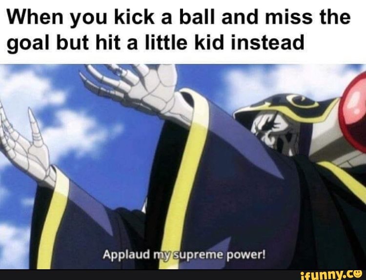 When you kick a ball and miss the goal but hit a little kid instead
Applaud myssupreme power!