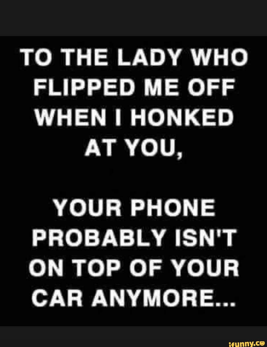 TO THE LADY WHO FLIPPED ME OFF WHEN HONKED
AT YOU,
YOUR PHONE PROBABLY ISN'T ON TOP OF YOUR CAR ANYMORE...