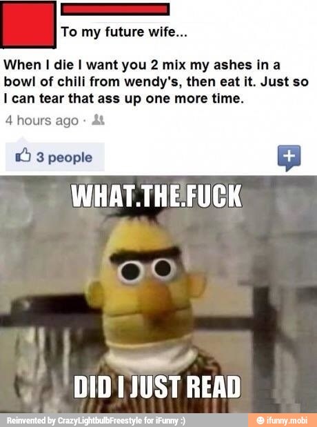When I die I want you 2 mix my ashes in a
bowl of chili from wendy's, then eat it. Just so
I can tear that ass up one more time.
4 hours ago &t