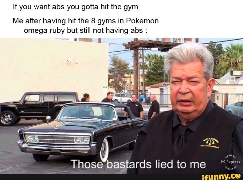 If you want abs you gotta hit the gym
Me after having hit the 8 gyms in Pokemon
omega ruby but still not having abs nee bastards lied to me
