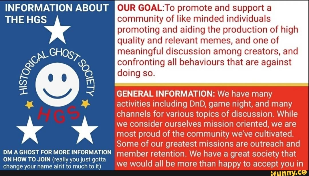 INFORMATION ABOUT
THE HGS
DM A GHOST FOR MORE INFORMATION ON HOW TO JOIN (really you just gotta change your name ain't to much to it)
INFORMATION ABOUT OUR GOAL: To promote and support a
THE HGS community of like minded individuals promoting and aiding the production of high quality and relevant memes, and one of
meaningful discussion among creators, and confronting all behaviours that are against doing so.
GENERAL INFORMATION: We have many activities including DnD, game night, and many channels for various topics of discussion. While we consider ourselves mission oriented, we are most proud of the community we've cultivated.
Some of our greatest missions are outreach and
OM GHOST FOR MORE INFORMATION member retention. We have a great society that we would all be more than happy to accept you in