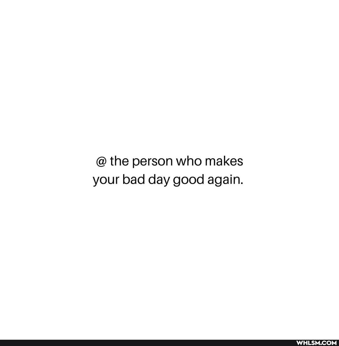 @ the person who makes your bad day good again.