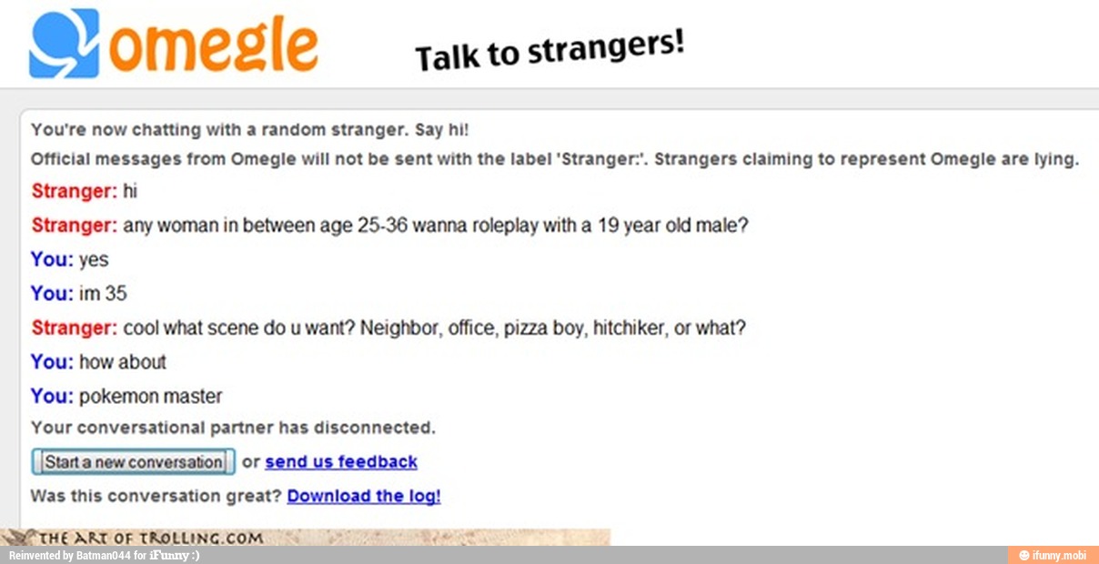 Talk to
strangers!
You're now chatting with a random stranger. Say hi!
Official messages from Omegle will not be sent with the label 'Stranger:'. Strangers claiming to represent Omegle are lying.
Stranger: hi
Stranger: any woman in between age 25-36 wanna roleplay with a 19 year old male?
You: yes
You: im 35
Stranger: cool what scene do u want? Neighbor, office, pizza boy, hitchiker, or what?
You: how about
You: pokemon master
Your conversational partner has disconnected.
or
send us
feedback
Was this conversation great? Download
the log!
THE ARI OF TROLLINCCOM i i
8