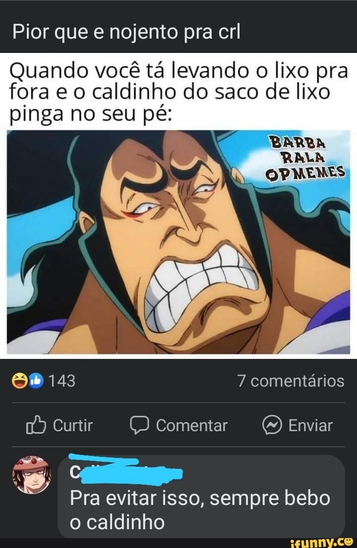 Pior que e nojento pra crl
Quando você tá levando o lixo pra fora e o caldinho do saco de lixo pinga no seu pé:
BARBA
RALA
OPMENES
S% 143 7 comentários
Curtir Comentar Enviar
Pra evitar isso, sempre bebo o caldinho