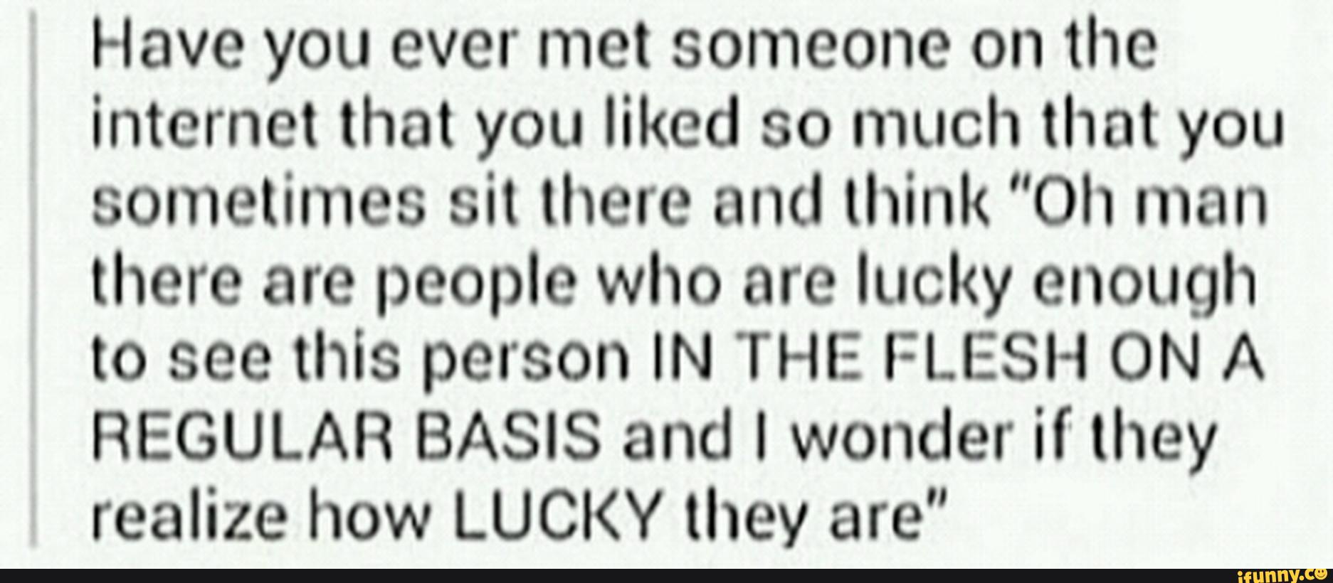 Have you ever met someone on the
internet that you liked so much that you
sometimes sit were and think “0h man
there are people who are lucky enough
to see this person IN THE FLESH ON A
REGULAR BASIS and I wonder if they
realize how LUCKY they are"