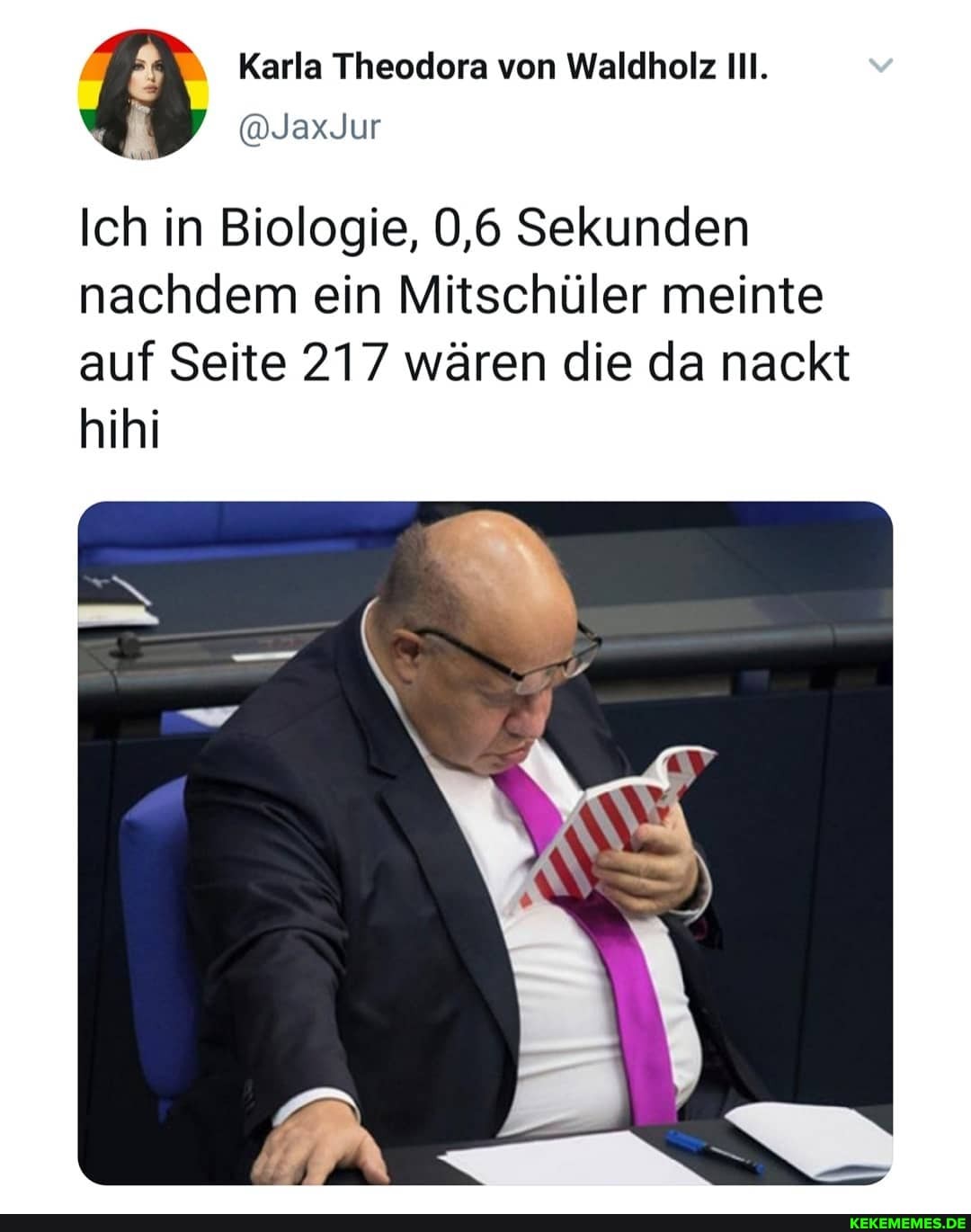 Karla Theodera von Waldholz
@JaxJur
Ich in Biologie, 0,6 Sekunden nachdem ein Mitschüler meinte auf Seite 217 wären die da nackt
hihi