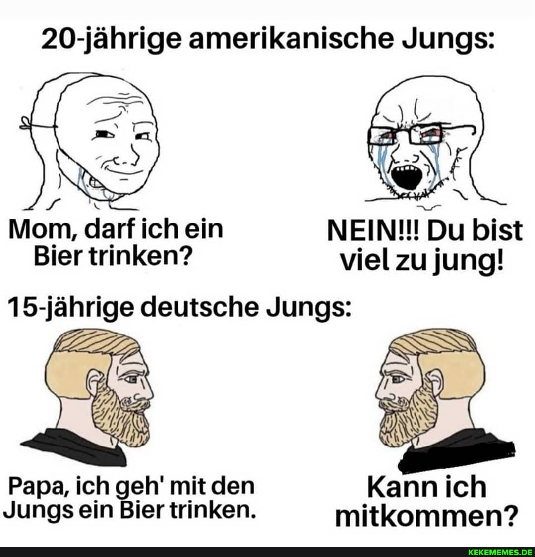20-jährige amerikanische Jungs:
Mom, darf ich ein NEIN!!! Du bist
Bier trinken? viel zu jung!
15-jährige deutsche Jungs:
Papa, ich geh' mit den
Jungs ein Bier trinken. mitkommen?