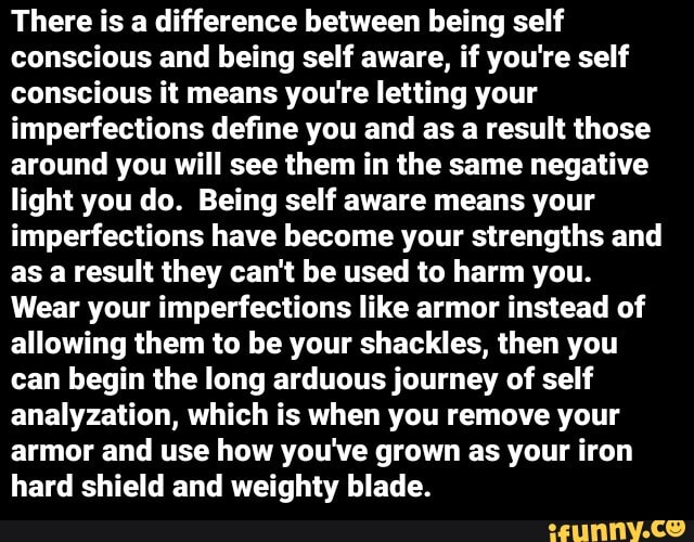 There is a difference between being self
conscious and being self aware, if you're self
conscious it means you're letting your
imperfections define you and as a result those
around you will see them in the same negative
light you do. Being self aware means your
imperfections have become your strengths and
as a result they can't be used to harm you.
Wear your imperfections like armor instead of
allowing them to be your shackles, then you
can begin the long arduous journey of self
analyzation, which is when you remove your
armor and use how you've grown as your iron
hard shield and weighty blade.
