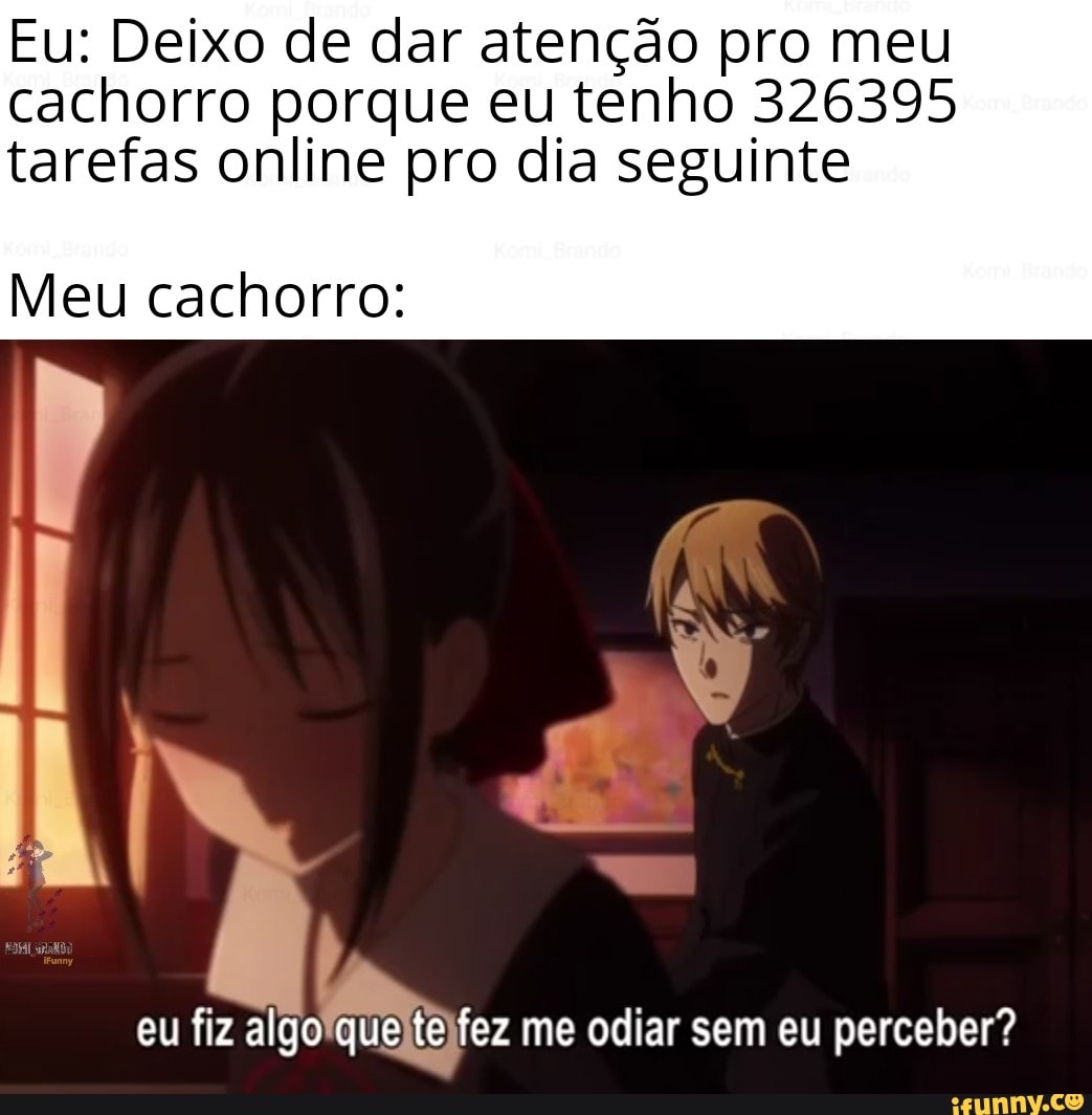 Eu: Deixo de dar atenção pro meu cachorro porque eu tenho 326395.
tarefas online pro dia seguinte
Meu cachorro:
eu fiz algo que te fez me odiar sem eu perceber"?