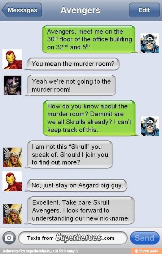 Avengers, meet me on the
30! floor of the office building
on
pes
You mean the murder room?
Yeah we're not going to the
murder room!
How do you know about the
murder room? Dammit are
we all Skrulls already? I can't
keep track of this.
I this "Skrull"
speak of. Should I join you
to find out more?
No, just stay on Asgard big guy.
Excellent. Take care Skrull
Avengers. I look forward to
understanding our new nickname.
o
5
be
